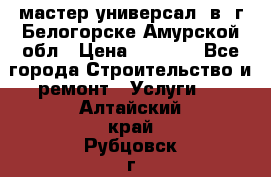 мастер универсал  в  г.Белогорске Амурской обл › Цена ­ 3 000 - Все города Строительство и ремонт » Услуги   . Алтайский край,Рубцовск г.
